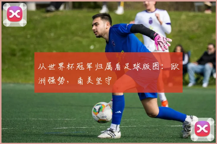 从世界杯冠军归属看足球版图：欧洲强势，南美坚守