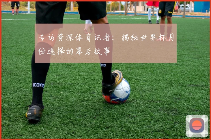 专访资深体育记者：揭秘世界杯月份选择的幕后故事